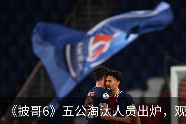 《披哥6》五公淘汰人员出炉，观众：该走的没走，不该走的走了