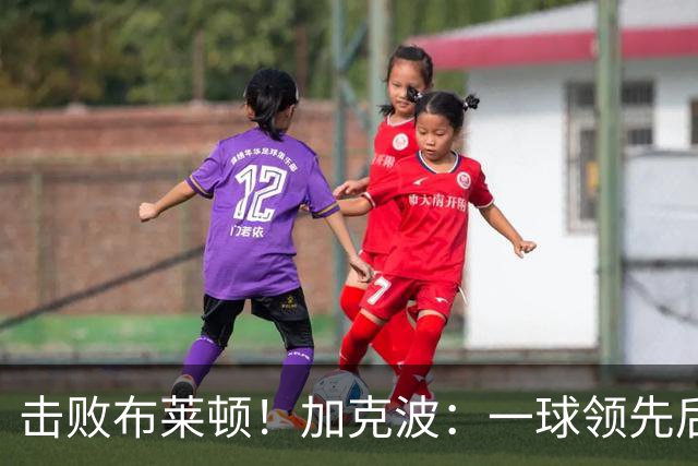 击败布莱顿！加克波：一球领先后主帅让我们继续进攻 感受到进步