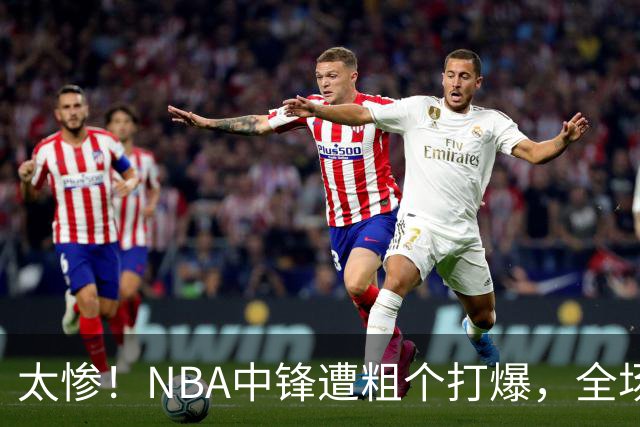 太惨！NBA中锋遭粗个打爆，全场仅得1分，杨鸣看不下去：赶快裁了