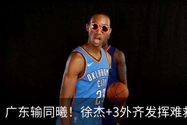广东输同曦！徐杰+3外齐发挥难救主，防守崩盘，同曦4将主导逆转