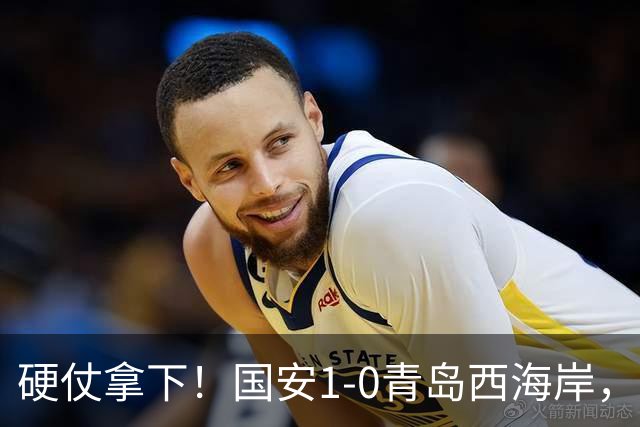 硬仗拿下！国安1-0青岛西海岸，张玉宁角球头槌打破僵局