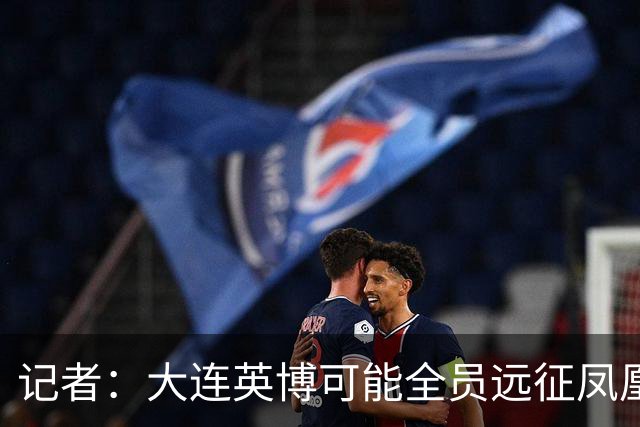 记者：大连英博可能全员远征凤凰山，成都蓉城内部盼一致对外