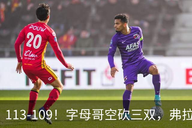 113-109！字母哥空砍三双，弗拉格29分11助，独行侠送热火4连败