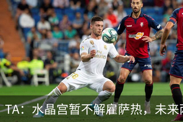 TA：水晶宫暂不解雇萨热，未来两场比赛或决定其帅位